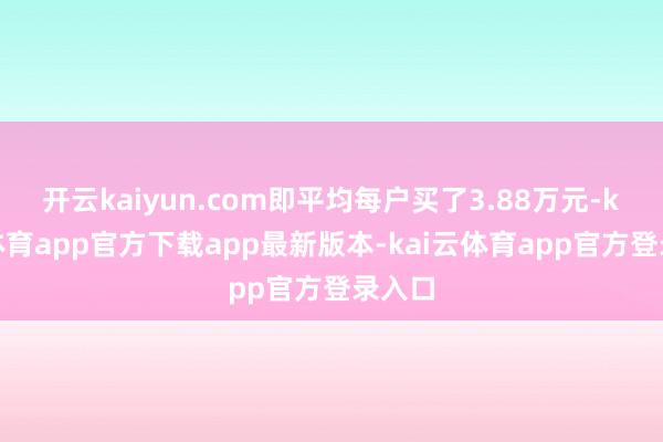 开云kaiyun.com即平均每户买了3.88万元-kai云体育app官方下载app最新版本-kai云体育app官方登录入口