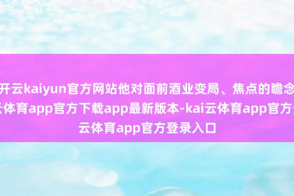 开云kaiyun官方网站他对面前酒业变局、焦点的瞻念察-kai云体育app官方下载app最新版本-kai云体育app官方登录入口