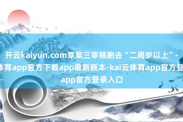 开云kaiyun.com草案三审稿删去“二周岁以上”-kai云体育app官方下载app最新版本-kai云体育app官方登录入口