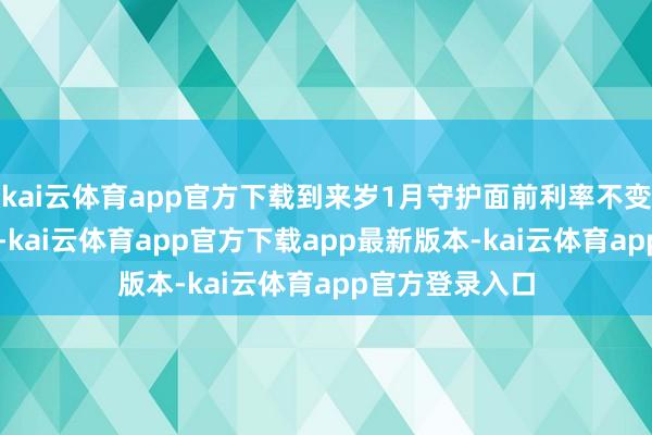 kai云体育app官方下载到来岁1月守护面前利率不变的概率为23%-kai云体育app官方下载app最新版本-kai云体育app官方登录入口