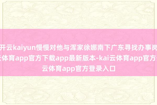开云kaiyun慢慢对他与浑家徐娜南下广东寻找办事岗亭-kai云体育app官方下载app最新版本-kai云体育app官方登录入口