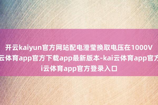 开云kaiyun官方网站配电澄莹换取电压在1000V以上-kai云体育app官方下载app最新版本-kai云体育app官方登录入口