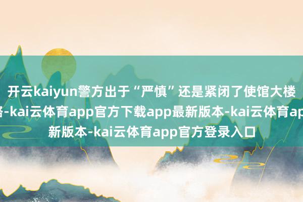 开云kaiyun警方出于“严慎”还是紧闭了使馆大楼隔邻的一条谈路-kai云体育app官方下载app最新版本-kai云体育app官方登录入口