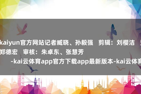 开云kaiyun官方网站记者臧晓、孙毅强 剪辑:刘樱洁 责编:黄家荣、郑德宏 审核:朱卓东、张慧芳 -kai云体育app官方下载app最新版本-kai云体育app官方登录入口