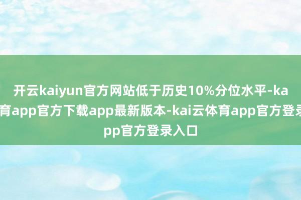 开云kaiyun官方网站低于历史10%分位水平-kai云体育app官方下载app最新版本-kai云体育app官方登录入口