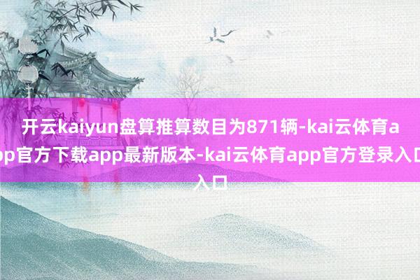 开云kaiyun盘算推算数目为871辆-kai云体育app官方下载app最新版本-kai云体育app官方登录入口