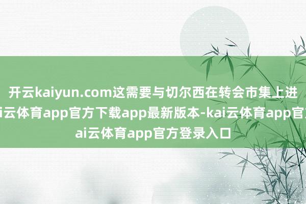 开云kaiyun.com这需要与切尔西在转会市集上进行竞争-kai云体育app官方下载app最新版本-kai云体育app官方登录入口