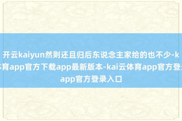 开云kaiyun然则还且归后东说念主家给的也不少-kai云体育app官方下载app最新版本-kai云体育app官方登录入口