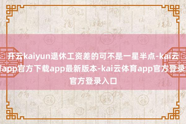 开云kaiyun退休工资差的可不是一星半点-kai云体育app官方下载app最新版本-kai云体育app官方登录入口