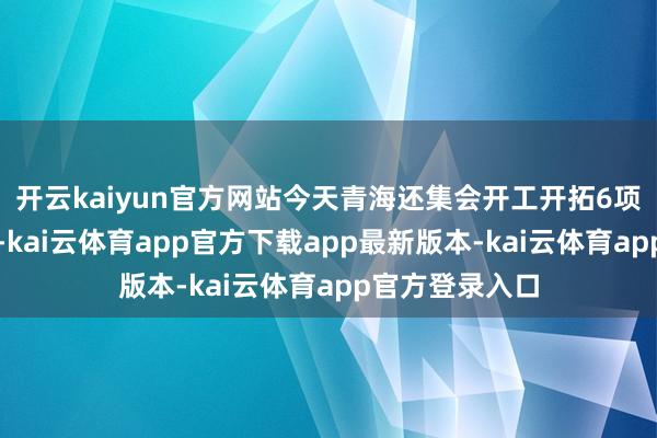 开云kaiyun官方网站今天青海还集会开工开拓6项水利迂回工程-kai云体育app官方下载app最新版本-kai云体育app官方登录入口