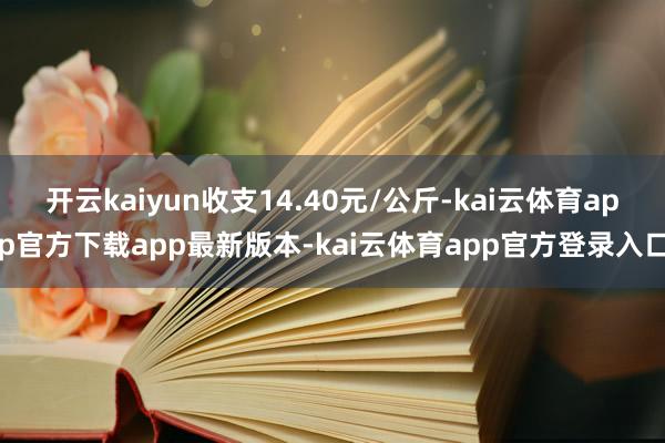 开云kaiyun收支14.40元/公斤-kai云体育app官方下载app最新版本-kai云体育app官方登录入口
