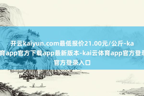 开云kaiyun.com最低报价21.00元/公斤-kai云体育app官方下载app最新版本-kai云体育app官方登录入口