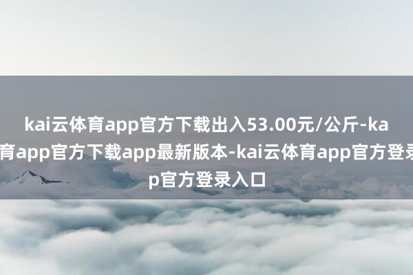 kai云体育app官方下载出入53.00元/公斤-kai云体育app官方下载app最新版本-kai云体育app官方登录入口