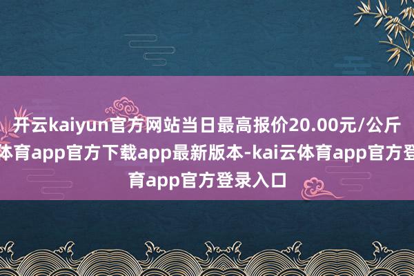 开云kaiyun官方网站当日最高报价20.00元/公斤-kai云体育app官方下载app最新版本-kai云体育app官方登录入口