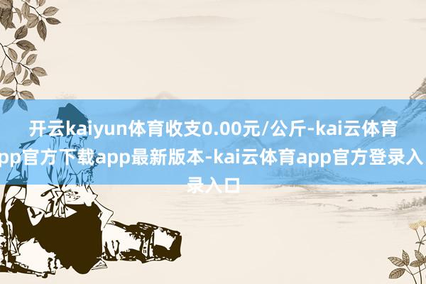 开云kaiyun体育收支0.00元/公斤-kai云体育app官方下载app最新版本-kai云体育app官方登录入口