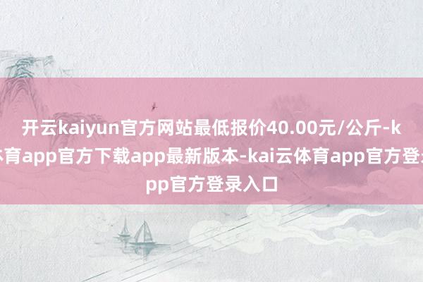 开云kaiyun官方网站最低报价40.00元/公斤-kai云体育app官方下载app最新版本-kai云体育app官方登录入口