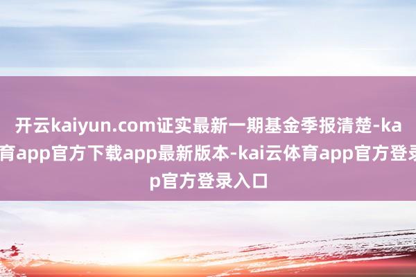 开云kaiyun.com证实最新一期基金季报清楚-kai云体育app官方下载app最新版本-kai云体育app官方登录入口