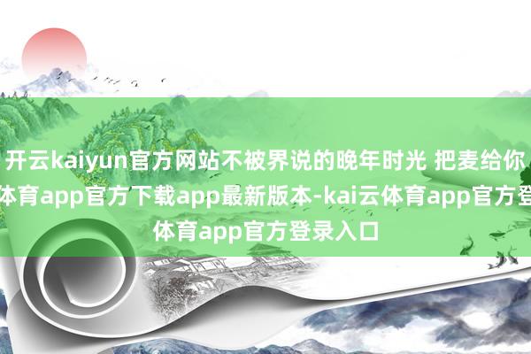 开云kaiyun官方网站不被界说的晚年时光 把麦给你-kai云体育app官方下载app最新版本-kai云体育app官方登录入口