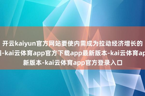 开云kaiyun官方网站要使内需成为拉动经济增长的主能源和踏实锚-kai云体育app官方下载app最新版本-kai云体育app官方登录入口