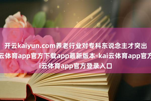 开云kaiyun.com养老行业对专科东说念主才突出渴慕-kai云体育app官方下载app最新版本-kai云体育app官方登录入口