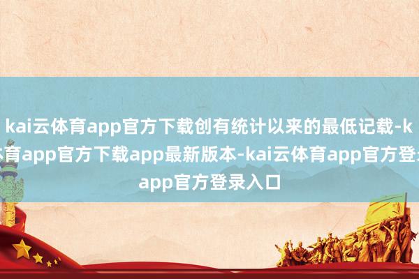 kai云体育app官方下载创有统计以来的最低记载-kai云体育app官方下载app最新版本-kai云体育app官方登录入口