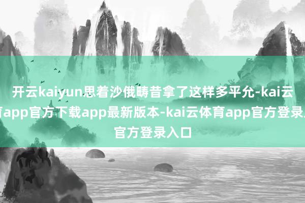 开云kaiyun思着沙俄畴昔拿了这样多平允-kai云体育app官方下载app最新版本-kai云体育app官方登录入口