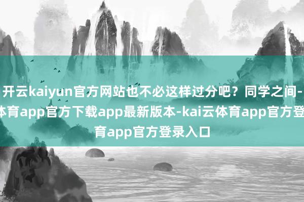 开云kaiyun官方网站也不必这样过分吧?同学之间-kai云体育app官方下载app最新版本-kai云体育app官方登录入口