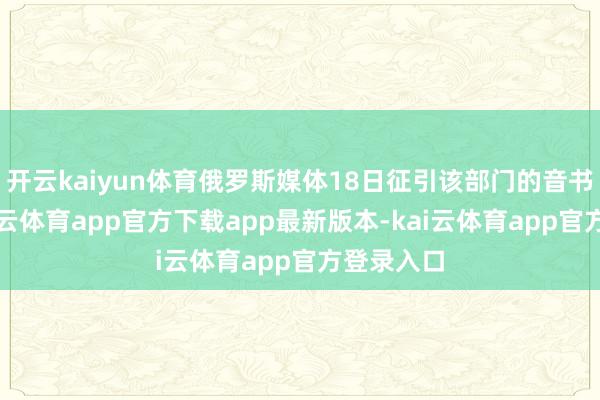 开云kaiyun体育俄罗斯媒体18日征引该部门的音书报谈-kai云体育app官方下载app最新版本-kai云体育app官方登录入口