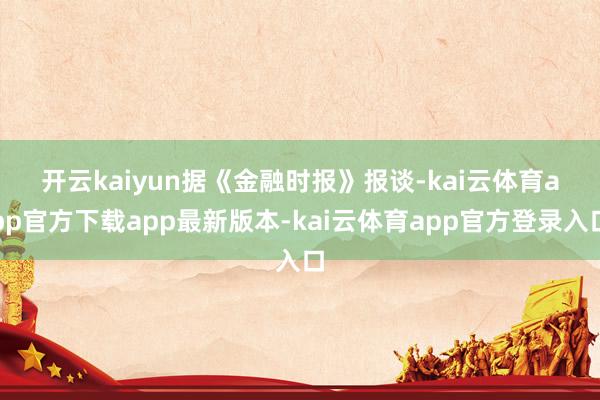 开云kaiyun　　据《金融时报》报谈-kai云体育app官方下载app最新版本-kai云体育app官方登录入口