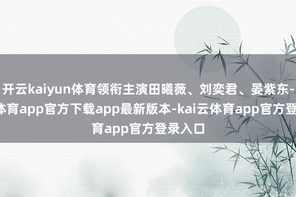 开云kaiyun体育领衔主演田曦薇、刘奕君、晏紫东-kai云体育app官方下载app最新版本-kai云体育app官方登录入口