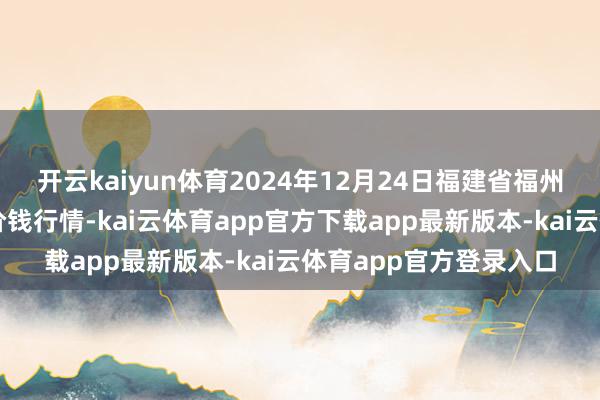 开云kaiyun体育2024年12月24日福建省福州市海峡蔬菜批发市集价钱行情-kai云体育app官方下载app最新版本-kai云体育app官方登录入口