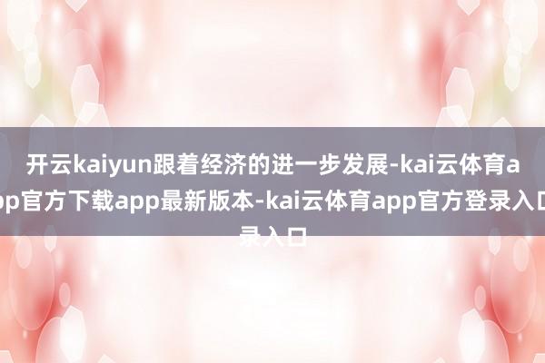 开云kaiyun跟着经济的进一步发展-kai云体育app官方下载app最新版本-kai云体育app官方登录入口
