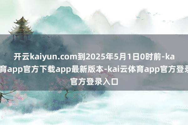 开云kaiyun.com到2025年5月1日0时前-kai云体育app官方下载app最新版本-kai云体育app官方登录入口