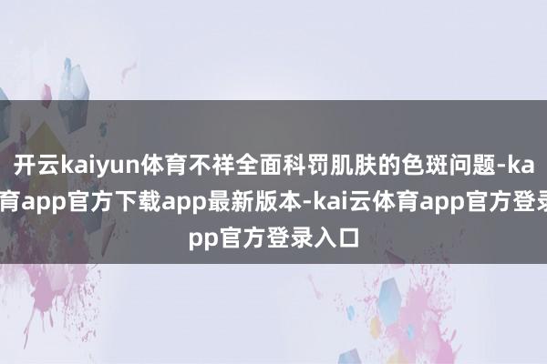 开云kaiyun体育不祥全面科罚肌肤的色斑问题-kai云体育app官方下载app最新版本-kai云体育app官方登录入口