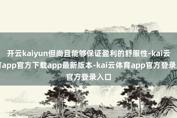开云kaiyun但尚且能够保证盈利的舒服性-kai云体育app官方下载app最新版本-kai云体育app官方登录入口