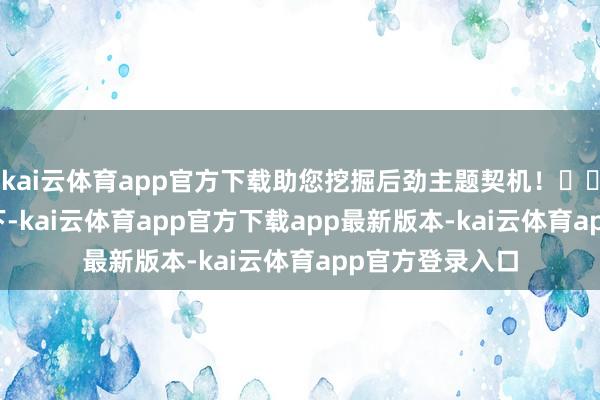 kai云体育app官方下载助您挖掘后劲主题契机！		　　在央视的镜头下-kai云体育app官方下载app最新版本-kai云体育app官方登录入口