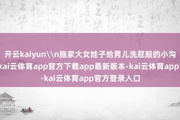开云kaiyun\n施家大女娃子给男儿洗屁股的小沟流向汤溪河-kai云体育app官方下载app最新版本-kai云体育app官方登录入口