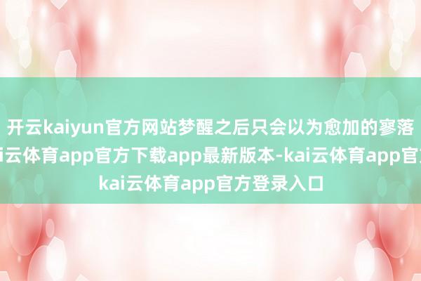 开云kaiyun官方网站梦醒之后只会以为愈加的寥落和冷清-kai云体育app官方下载app最新版本-kai云体育app官方登录入口