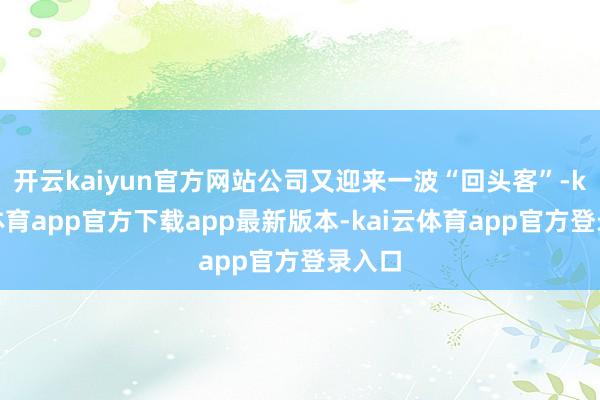 开云kaiyun官方网站公司又迎来一波“回头客”-kai云体育app官方下载app最新版本-kai云体育app官方登录入口