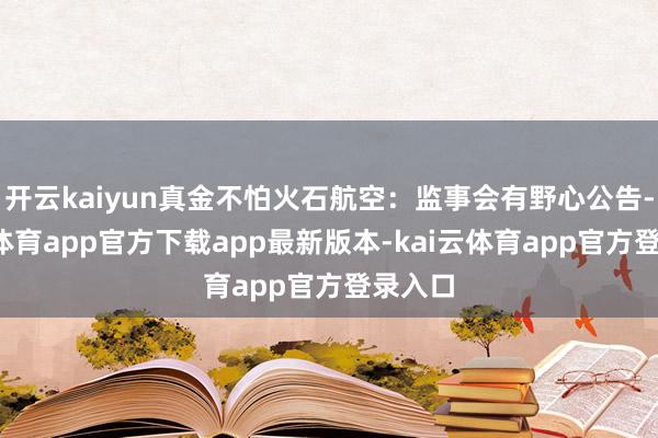 开云kaiyun真金不怕火石航空：监事会有野心公告-kai云体育app官方下载app最新版本-kai云体育app官方登录入口