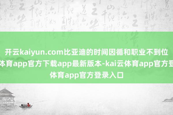 开云kaiyun.com比亚迪的时间因循和职业不到位-kai云体育app官方下载app最新版本-kai云体育app官方登录入口
