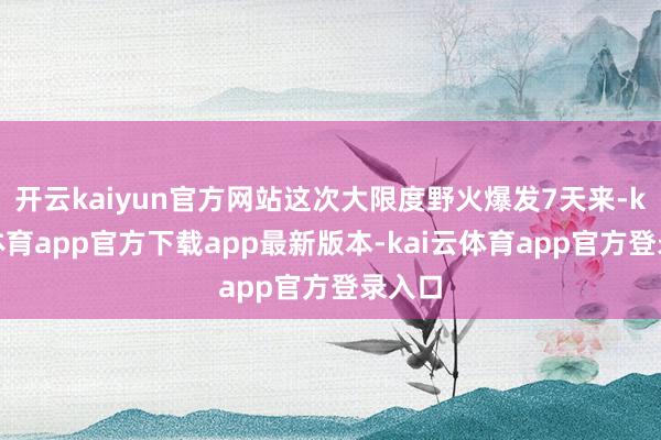 开云kaiyun官方网站这次大限度野火爆发7天来-kai云体育app官方下载app最新版本-kai云体育app官方登录入口