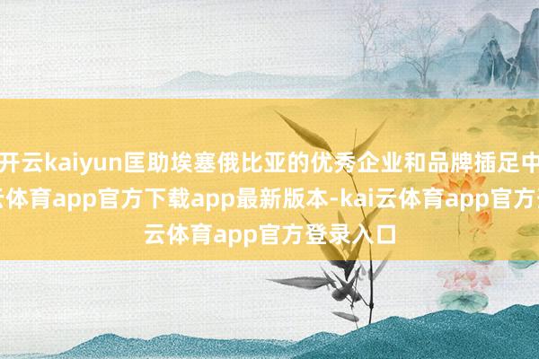 开云kaiyun匡助埃塞俄比亚的优秀企业和品牌插足中国-kai云体育app官方下载app最新版本-kai云体育app官方登录入口