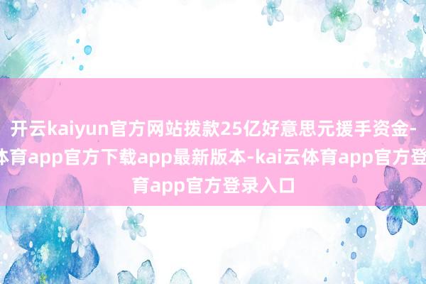 开云kaiyun官方网站拨款25亿好意思元援手资金-kai云体育app官方下载app最新版本-kai云体育app官方登录入口