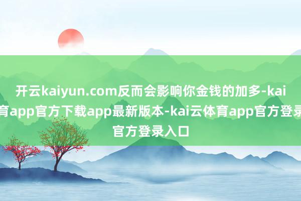 开云kaiyun.com反而会影响你金钱的加多-kai云体育app官方下载app最新版本-kai云体育app官方登录入口