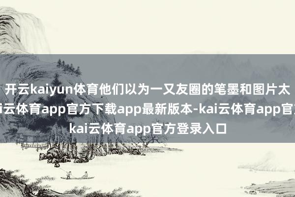 开云kaiyun体育他们以为一又友圈的笔墨和图片太过简便-kai云体育app官方下载app最新版本-kai云体育app官方登录入口