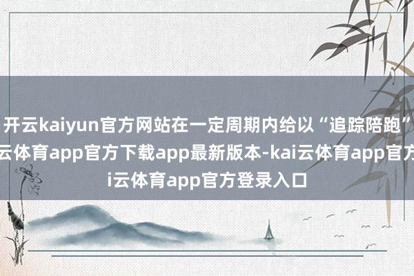 开云kaiyun官方网站在一定周期内给以“追踪陪跑”帮扶-kai云体育app官方下载app最新版本-kai云体育app官方登录入口