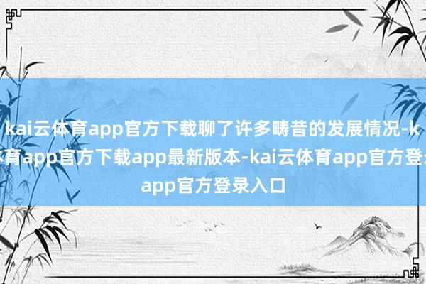 kai云体育app官方下载聊了许多畴昔的发展情况-kai云体育app官方下载app最新版本-kai云体育app官方登录入口
