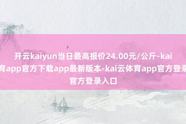 开云kaiyun当日最高报价24.00元/公斤-kai云体育app官方下载app最新版本-kai云体育app官方登录入口