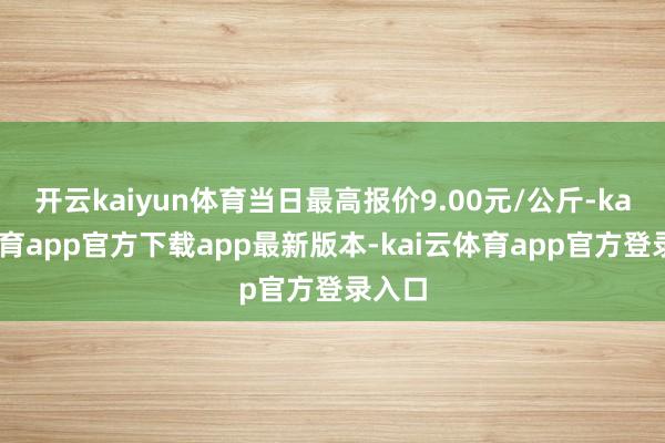 开云kaiyun体育当日最高报价9.00元/公斤-kai云体育app官方下载app最新版本-kai云体育app官方登录入口
